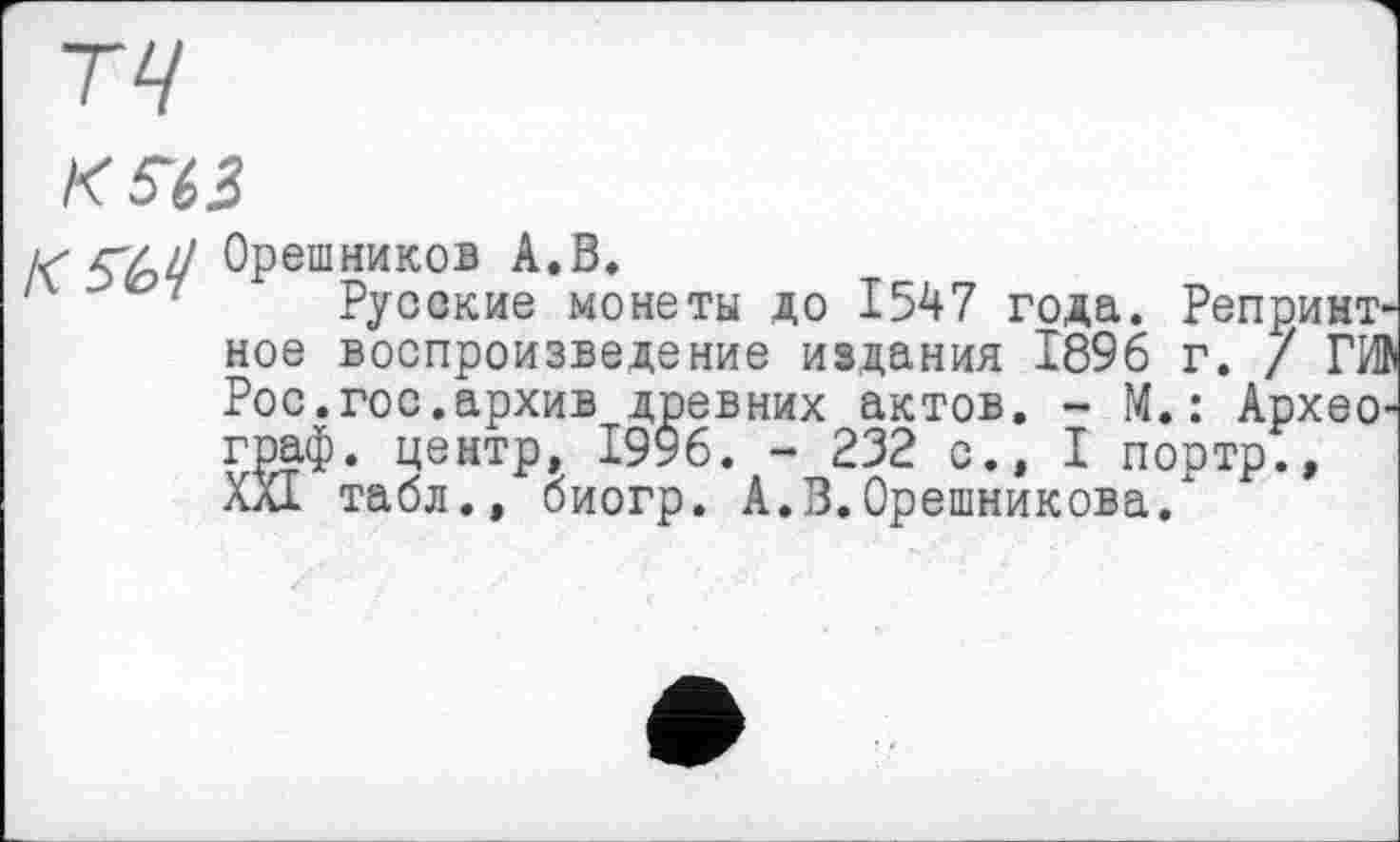 ﻿/<ЫЗ
К Орешников А.В.
7 Русские монеты до 1547 года. Репринт ное воспроизведение издания 1896 г. / ГИ Рос.гос.архив древних актов. - М.: Архео граф, центр, 1996. - 232 с., I портр., XXI табл., биогр. А.В.Орешмикова.